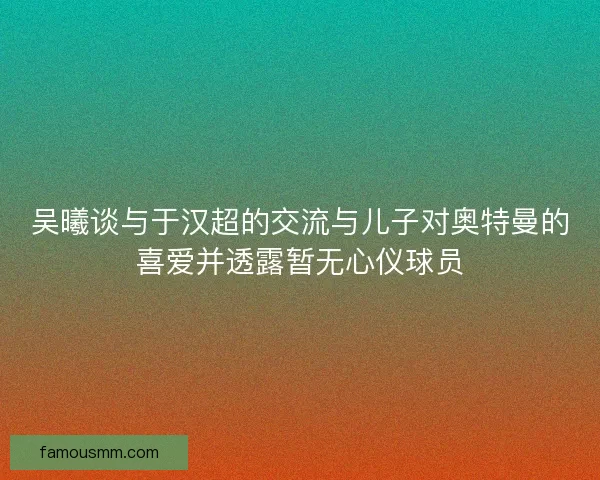 吴曦谈与于汉超的交流与儿子对奥特曼的喜爱并透露暂无心仪球员