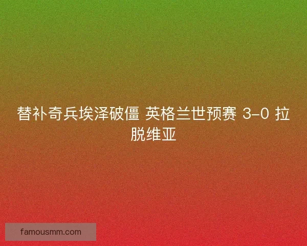 替补奇兵埃泽破僵 英格兰世预赛 3-0 拉脱维亚