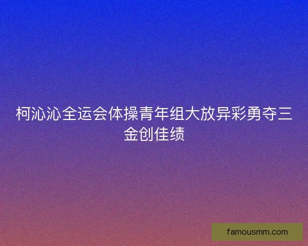 柯沁沁全运会体操青年组大放异彩勇夺三金创佳绩
