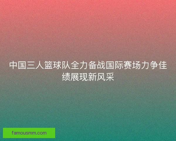 中国三人篮球队全力备战国际赛场力争佳绩展现新风采