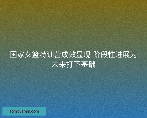 国家女篮特训营成效显现 阶段性进展为未来打下基础