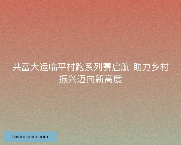 共富大运临平村跑系列赛启航 助力乡村振兴迈向新高度