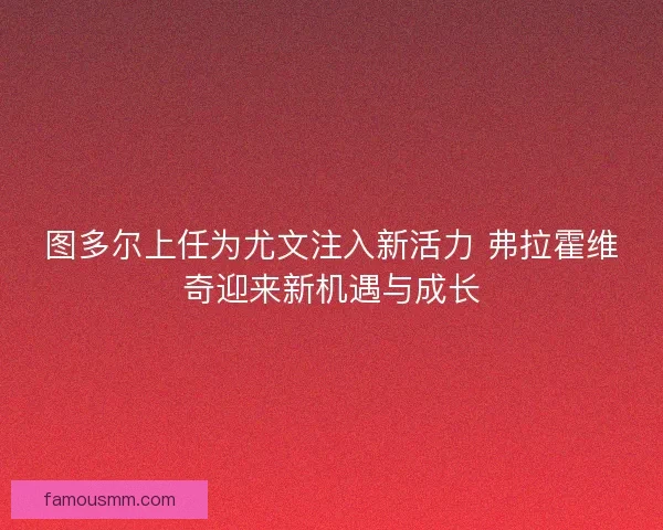 图多尔上任为尤文注入新活力 弗拉霍维奇迎来新机遇与成长